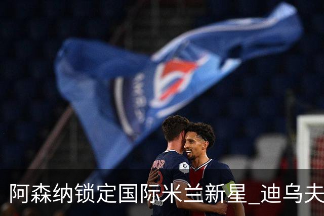 阿森纳锁定国际米兰新星 迪乌夫助攻能力出众